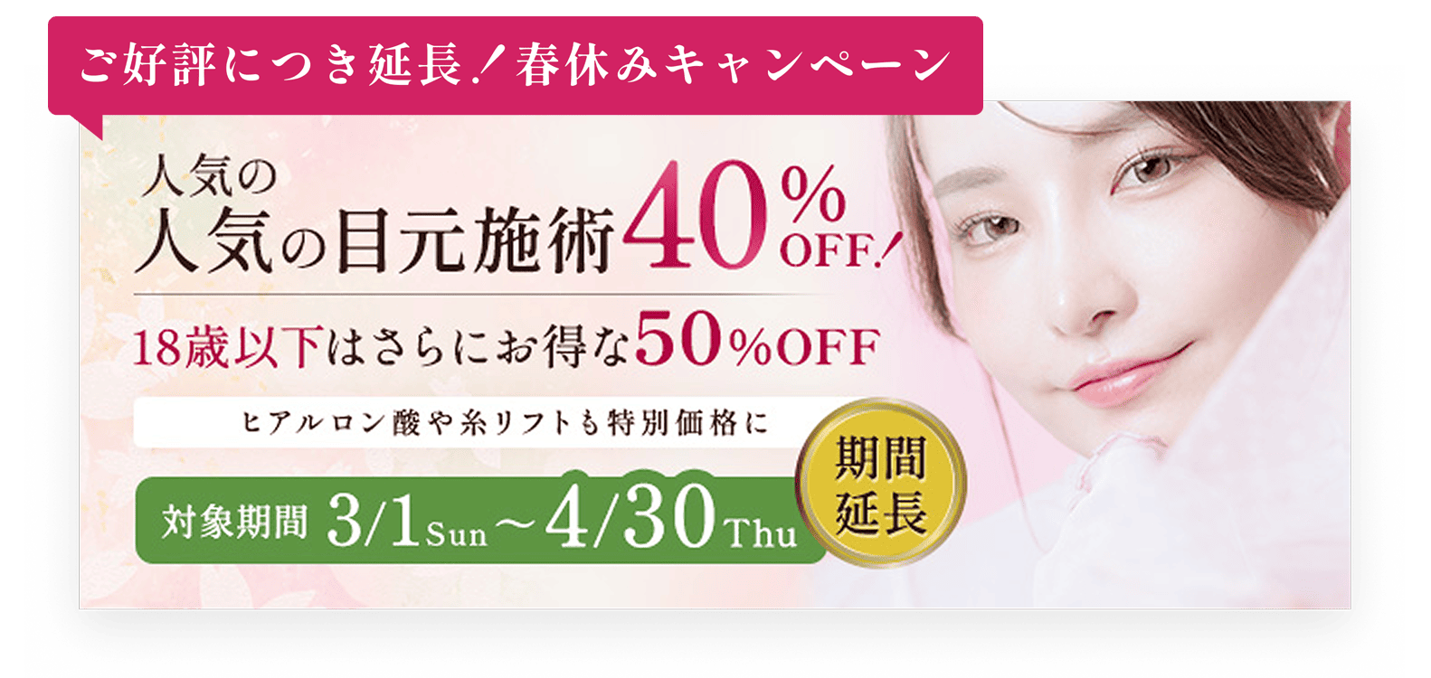ご好評につき延長！春休みキャンペーン／人気の目元・口元施術を40%OFF!／18歳以下はさらにお得な50%OFF／ヒアルロン酸や糸リフトも特別価格に／対象期間3/1Sun〜4/30Thu期間延長