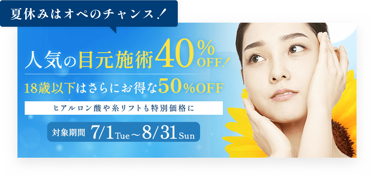 
人気の目元施術40%OFF!／18歳以下じゃさらにお得な50%OFF／ヒアルロン酸や糸リフトも特別価格に／対象期間7/1 Tue〜8/31 Sun