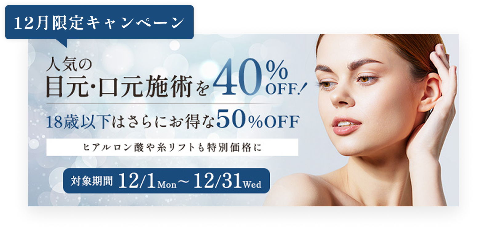 12月限定キャンペーン／人気の目元・口元施術を40%OFF!／18歳以下はさらにお得な50%OFF／ヒアルロン酸や糸リフトも特別価格に／対象期間12/1mon〜12/31wed