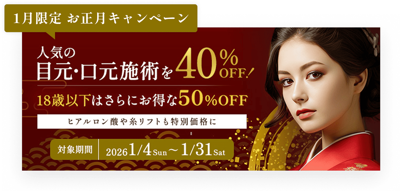 1月限定キャンペーン／人気の目元・口元施術を40%OFF!／18歳以下はさらにお得な50%OFF／ヒアルロン酸や糸リフトも特別価格に／対象期間1/4sun〜1/31sat