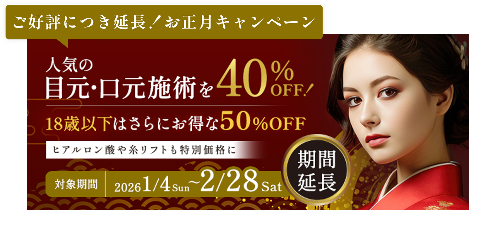 ご好評につき延長！お正月キャンペーン／人気の目元・口元施術を40%OFF!／18歳以下はさらにお得な50%OFF／ヒアルロン酸や糸リフトも特別価格に／対象期間1/4sun〜2/28sat期間延長