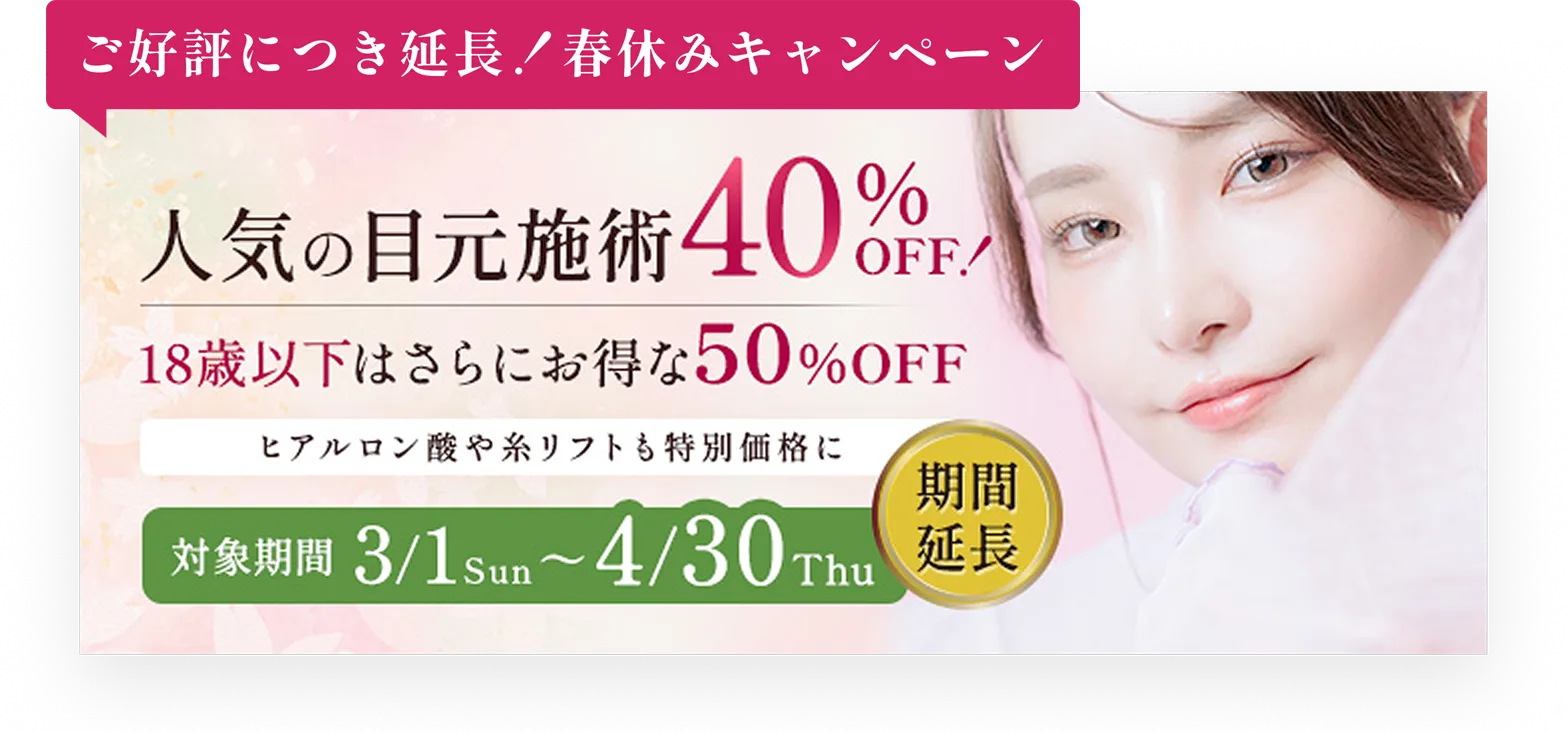 ご好評につき延長！春休みキャンペーン／人気の目元施術を40%OFF!／18歳以下はさらにお得な50%OFF／ヒアルロン酸や糸リフトも特別価格に／対象期間3/1Sun〜4/30Thu期間延長