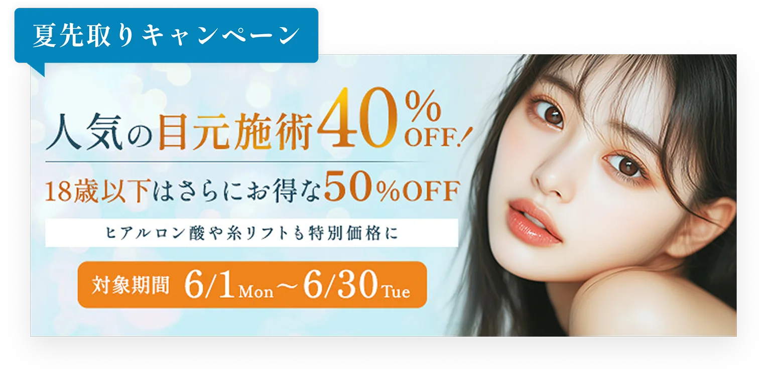 夏先取りキャンペーン／人気の目元施術40%OFF!／18歳以下はさらにお得な50%OFF／ヒアルロン酸や糸リフトも特別価格に／対象期間6/1Mon〜6/30Tue