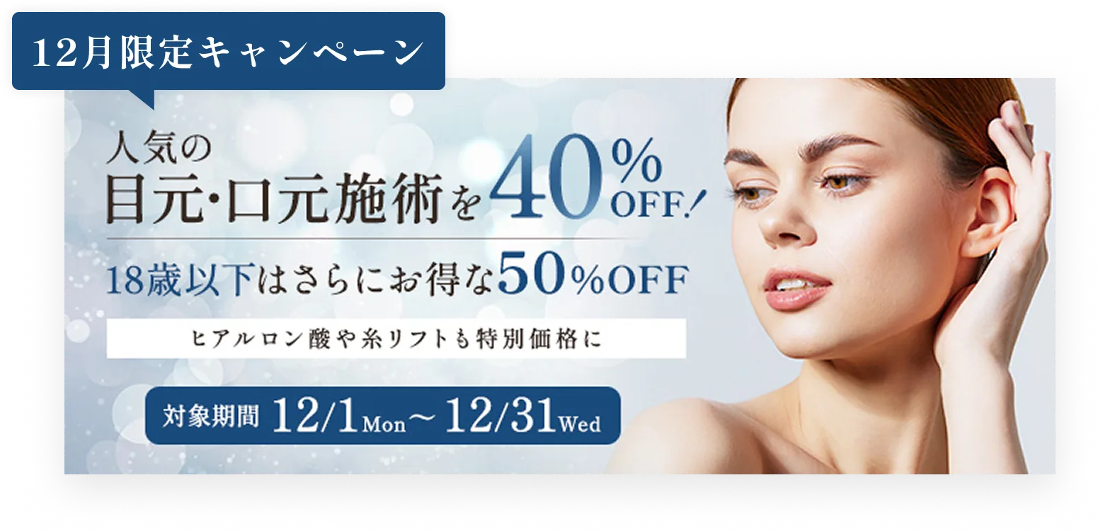 12月限定キャンペーン／人気の目元・口元施術を40%OFF!／18歳以下はさらにお得な50%OFF／ヒアルロン酸や糸リフトも特別価格に／対象期間12/1mon〜12/31wed